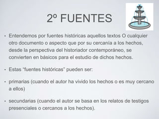 2º FUENTES 
• Entendemos por fuentes históricas aquellos textos O cualquier 
otro documento o aspecto que por su cercanía a los hechos, 
desde la perspectiva del historiador contemporáneo, se 
convierten en básicos para el estudio de dichos hechos. 
• Estas “fuentes históricas” pueden ser: 
• primarias (cuando el autor ha vivido los hechos o es muy cercano 
a ellos) 
• secundarias (cuando el autor se basa en los relatos de testigos 
presenciales o cercanos a los hechos). 
 