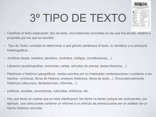3º TIPO DE TEXTO 
• Clasificar el texto explicando: tipo de texto, circunstancias concretas en las que fue escrito, destino y 
propósito por los que se escribió: 
• Tipo de Texto: consiste en determinar a qué género pertenece el texto, su temática y su jerarquía 
historiográfica: . 
• Jurídicos (leyes, tratados, decretos, contratos, códigos, constituciones,...) 
• Literarios (autobiografías, memorias, cartas, artículos de prensa, textos literarios,...) 
• Históricos o histórico–geográficos –textos escritos por un historiador contemporáneo o posterior a los 
hechos– (crónicas, libros de Historia, ensayos históricos, libros de texto...) Circunstancialmente 
históricos (discursos, declaraciones, informes,...). 
• políticos, sociales, económicos, culturales, artísticos, etc. 
• Hay que tener en cuenta que en esta clasificación los ítems no tienen porqué ser excluyentes, por 
ejemplo, una carta puede contener un informe o un artículo de prensa puede ser un análisis de un 
hecho histórico concreto. 
 