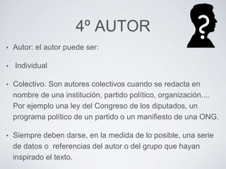 4º AUTOR 
• Autor: el autor puede ser: 
• Individual 
• Colectivo. Son autores colectivos cuando se redacta en 
nombre de una institución, partido político, organización.... 
Por ejemplo una ley del Congreso de los diputados, un 
programa político de un partido o un manifiesto de una ONG. 
• Siempre deben darse, en la medida de lo posible, una serie 
de datos o referencias del autor o del grupo que hayan 
inspirado el texto. 
 