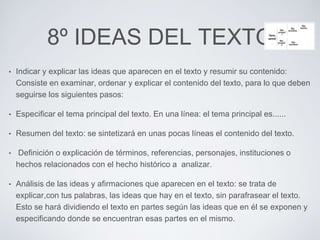 8º IDEAS DEL TEXTO 
• Indicar y explicar las ideas que aparecen en el texto y resumir su contenido: 
Consiste en examinar, ordenar y explicar el contenido del texto, para lo que deben 
seguirse los siguientes pasos: 
• Especificar el tema principal del texto. En una línea: el tema principal es...... 
• Resumen del texto: se sintetizará en unas pocas líneas el contenido del texto. 
• Definición o explicación de términos, referencias, personajes, instituciones o 
hechos relacionados con el hecho histórico a analizar. 
• Análisis de las ideas y afirmaciones que aparecen en el texto: se trata de 
explicar,con tus palabras, las ideas que hay en el texto, sin parafrasear el texto. 
Esto se hará dividiendo el texto en partes según las ideas que en él se exponen y 
especificando donde se encuentran esas partes en el mismo. 
 