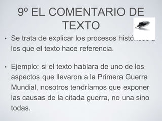 9º EL COMENTARIO DE 
TEXTO 
• Se trata de explicar los procesos históricos a 
los que el texto hace referencia. 
• Ejemplo: si el texto hablara de uno de los 
aspectos que llevaron a la Primera Guerra 
Mundial, nosotros tendríamos que exponer 
las causas de la citada guerra, no una sino 
todas. 
 