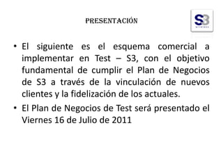 Presentación El siguiente es el esquema comercial a implementar en Test – S3, con el objetivo fundamental de cumplir el Plan de Negocios de S3 a través de la vinculación de nuevos clientes y la fidelización de los actuales. El Plan de Negocios de Test será presentado el Viernes 16 de Julio de 2011 