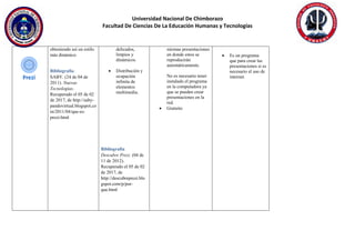 Universidad Nacional De Chimborazo
Facultad De Ciencias De La Educación Humanas y Tecnologías
obteniendo así un estilo
más dinámico
Bibliografía
SABY. (24 de 04 de
2011). Nuevas
Tecnologias.
Recuperado el 05 de 02
de 2017, de http://saby-
pandovirtual.blogspot.co
m/2011/04/que-es-
prezi.html
delicados,
limpios y
dinámicos.
 Distribución y
ocupación
infinita de
elementos
multimedia.
Bibliografía
Descubre Prezi. (04 de
11 de 2012).
Recuperado el 05 de 02
de 2017, de
http://descubreprezi.blo
gspot.com/p/por-
que.html
mismas presentaciones
en donde estos se
reproducirán
automáticamente.
No es necesario tener
instalado el programa
en la computadora ya
que se pueden crear
presentaciones en la
red.
 Gratuito
 Es un programa
que para crear las
presentaciones si es
necesario el uso de
internet.
 