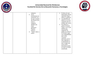 Universidad Nacional De Chimborazo
Facultad De Ciencias De La Educación Humanas y Tecnologías
imágenes.
 Posee
herramientas de
animación, con
las que se puede
dar efectos a los
textos e
imágenes,
dándole una
mejor
apariencia.
Realizar
gráficos.
 Añadir videos y
audios
 El abuso de usar
demasiados efectos
especiales llega a
aburrir el auditorio.
 Las plantillas por
defecto no son tan
originales para los
tiempos que corren.
 Por defecto te
graba en formato
(.pptx), con lo cual
tendrías que
asegurarte de
grabar los archivos
en formato (.ppt),
con compatibilidad
para varias
versiones
anteriores, esto es
muy impórtate si
un destinatario al
que le tengas que
enviar dicho
documento podría
no tener la versión
actualizada.
 
