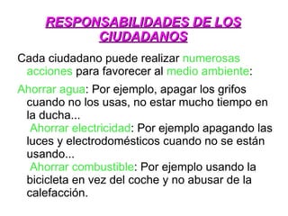 RESPONSABILIDADES DE LOS
           CIUDADANOS
Cada ciudadano puede realizar numerosas
 acciones para favorecer al medio ambiente:
Ahorrar agua: Por ejemplo, apagar los grifos
 cuando no los usas, no estar mucho tiempo en
 la ducha...
  Ahorrar electricidad: Por ejemplo apagando las
 luces y electrodomésticos cuando no se están
 usando...
  Ahorrar combustible: Por ejemplo usando la
 bicicleta en vez del coche y no abusar de la
 calefacción.
 