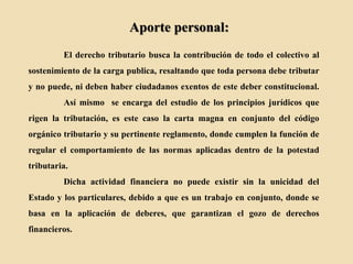 Aporte personal:
El derecho tributario busca la contribución de todo el colectivo al
sostenimiento de la carga publica, resaltando que toda persona debe tributar
y no puede, ni deben haber ciudadanos exentos de este deber constitucional.
Así mismo se encarga del estudio de los principios jurídicos que
rigen la tributación, es este caso la carta magna en conjunto del código
orgánico tributario y su pertinente reglamento, donde cumplen la función de
regular el comportamiento de las normas aplicadas dentro de la potestad
tributaria.
Dicha actividad financiera no puede existir sin la unicidad del
Estado y los particulares, debido a que es un trabajo en conjunto, donde se
basa en la aplicación de deberes, que garantizan el gozo de derechos
financieros.
 