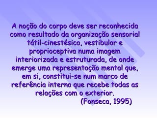 A noção do corpo deve ser reconhecida como resultado da organização sensorial tátil-cinestésica, vestibular e proprioceptiva numa imagem interiorizada e estruturada, de onde emerge uma representação mental que, em si, constitui-se num marco de referência interna que recebe todas as relações com o exterior. (Fonseca, 1995) 