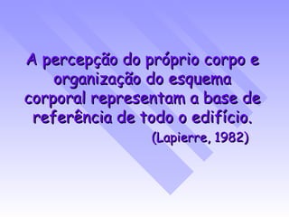 A percepção do próprio corpo e organização do esquema corporal representam a base de referência de todo o edifício. (Lapierre, 1982) 
