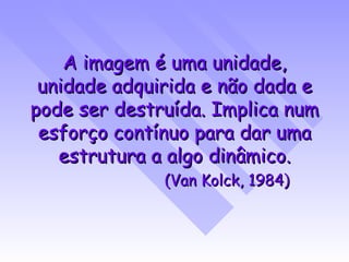 A imagem é uma unidade, unidade adquirida e não dada e pode ser destruída. Implica num esforço contínuo para dar uma estrutura a algo dinâmico. (Van Kolck, 1984) 