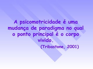 A psicomotricidade é uma mudança de paradigma no qual o ponto principal é o corpo vivido. (Tribastone, 2001) 