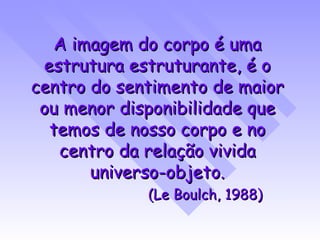 A imagem do corpo é uma estrutura estruturante, é o centro do sentimento de maior ou menor disponibilidade que temos de nosso corpo e no centro da relação vivida universo-objeto. (Le Boulch, 1988) 