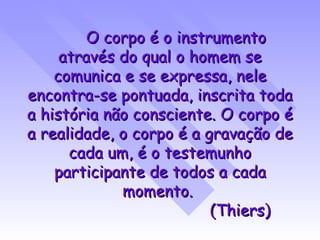 O corpo é o instrumento através do qual o homem se comunica e se expressa, nele encontra-se pontuada, inscrita toda a história não consciente. O corpo é a realidade, o corpo é a gravação de cada um, é o testemunho participante de todos a cada momento.  (Thiers) 