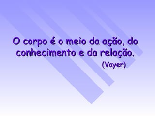O corpo é o meio da ação, do conhecimento e da relação. (Vayer) 