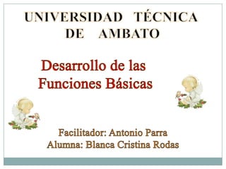 UNIVERSIDAD   TÉCNICA  DE    AMBATO Desarrollo de las  Funciones Básicas Facilitador: Antonio Parra Alumna: Blanca Cristina Rodas 