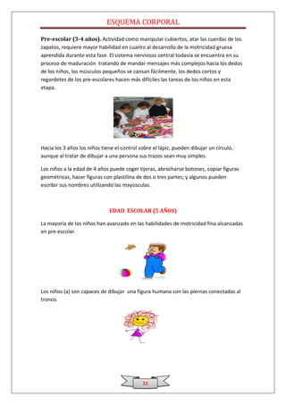 ESQUEMA CORPORAL

Pre-escolar (3-4 años). Actividad como manipular cubiertos, atar las cuerdas de los
zapatos, requiere mayor habilidad en cuanto al desarrollo de la motricidad gruesa
aprendida durante esta fase. El sistema nerviosos central todavía se encuentra en su
proceso de maduración tratando de mandar mensajes más complejos hacia los dedos
de los niños, los músculos pequeños se cansan fácilmente, los dedos cortos y
regordetes de los pre-escolares hacen más difíciles las tareas de los niños en esta
etapa.




Hacia los 3 años los niños tiene el control sobre el lápiz, pueden dibujar un círculo,
aunque al tratar de dibujar a una persona sus trazos sean muy simples.

Los niños a la edad de 4 años puede coger tijeras, abrocharse botones, copiar figuras
geométricas, hacer figuras con plastilina de dos o tres partes; y algunos pueden
escribir sus nombres utilizando las mayúsculas.



                              EDAD ESCOLAR (5 AÑOS)

La mayoría de los niños han avanzado en las habilidades de motricidad fina alcanzadas
en pre-escolar.




Los niños (a) son capaces de dibujar una figura humana con las piernas conectadas al
tronco.




                                             11
 