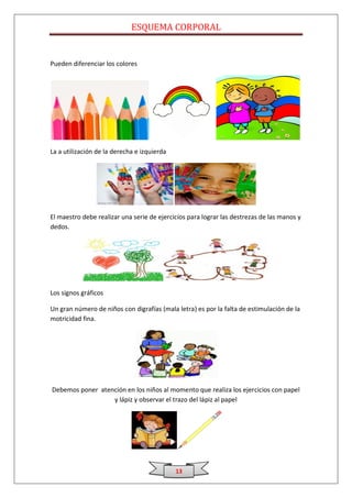 ESQUEMA CORPORAL


Pueden diferenciar los colores




La a utilización de la derecha e izquierda




El maestro debe realizar una serie de ejercicios para lograr las destrezas de las manos y
dedos.




Los signos gráficos

Un gran número de niños con digrafías (mala letra) es por la falta de estimulación de la
motricidad fina.




Debemos poner atención en los niños al momento que realiza los ejercicios con papel
                  y lápiz y observar el trazo del lápiz al papel




                                             13
 