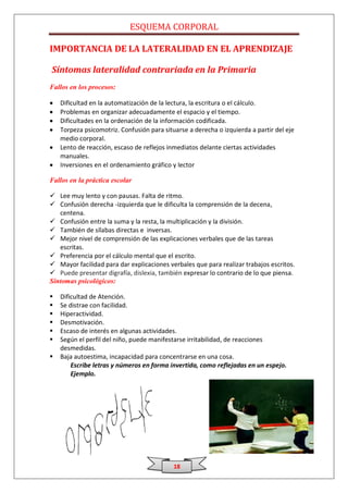 ESQUEMA CORPORAL

IMPORTANCIA DE LA LATERALIDAD EN EL APRENDIZAJE

Síntomas lateralidad contrariada en la Primaria
Fallos en los procesos:

    Dificultad en la automatización de la lectura, la escritura o el cálculo.
    Problemas en organizar adecuadamente el espacio y el tiempo.
    Dificultades en la ordenación de la información codificada.
    Torpeza psicomotriz. Confusión para situarse a derecha o izquierda a partir del eje
    medio corporal.
    Lento de reacción, escaso de reflejos inmediatos delante ciertas actividades
    manuales.
    Inversiones en el ordenamiento gráfico y lector

Fallos en la práctica escolar

 Lee muy lento y con pausas. Falta de ritmo.
 Confusión derecha -izquierda que le dificulta la comprensión de la decena,
   centena.
 Confusión entre la suma y la resta, la multiplicación y la división.
 También de sílabas directas e inversas.
 Mejor nivel de comprensión de las explicaciones verbales que de las tareas
   escritas.
 Preferencia por el cálculo mental que el escrito.
 Mayor facilidad para dar explicaciones verbales que para realizar trabajos escritos.
 Puede presentar digrafía, dislexia, también expresar lo contrario de lo que piensa.
Síntomas psicológicos:

   Dificultad de Atención.
   Se distrae con facilidad.
   Hiperactividad.
   Desmotivación.
   Escaso de interés en algunas actividades.
   Según el perfil del niño, puede manifestarse irritabilidad, de reacciones
    desmedidas.
   Baja autoestima, incapacidad para concentrarse en una cosa.
        Escribe letras y números en forma invertida, como reflejadas en un espejo.
        Ejemplo.




                                            18
 