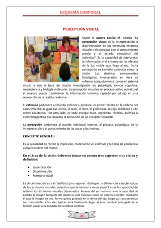 ESQUEMA CORPORAL


                                PERCEPCIÓN VISUAL

                                            Según la autora Cecilia M. Alonso "La
                                            percepción visual es la interpretación o
                                            discriminación de los estímulos externos
                                            visuales relacionados con el conocimiento
                                            previo y el estado emocional del
                                            individuo". Es la capacidad de interpretar
                                            la información y el entorno de los efectos
                                            de la luz visible que llega al ojo. Dicha
                                            percepción es también conocida como la
                                            visión. Los distintos componentes
                                            fisiológicos involucrados en ésta se
                                            refieren conjuntamente como el sistema
visual, y son la base de mucha investigación en psicología, ciencia cognitiva,
neurociencia y biología molecular. La percepción visual es un proceso activo con el cual
el cerebro puede transformar la información lumínica captada por el ojo en una
recreación de la realidad externa.

El estímulo pertenece al mundo exterior y produce un primer efecto en la cadena del
conocimiento; al igual que el frío, el calor, lo duro, lo gelatinoso, lo rojo, lo blanco es de
orden cualitativo. Por otro lado, es toda energía física, mecánica, térmica, química o
electromagnética que provoca la activación de un receptor sensorial.

La percepción pertenece al mundo individual interior, al proceso psicológico de la
interpretación y al conocimiento de las cosas y los hechos.

CONCEPTO GENERAL:

Es la capacidad de recibir la impresión, material de un estímulo y la toma de conciencia
a nivel cerebral del mismo.

En el área de la visión debemos tomar en cuenta tres aspectos muy claros y
definidos:

       La percepción
       Discriminación
       Memoria visual

La discriminación es a la facilidad para separar, distinguir, y diferenciar características
de los estímulos visuales, mientras que la memoria visual vendrá a ser la capacidad de
retener los estímulos visuales observados. Atreves del ser humano tiene la capacidad de
percibir la imagen completa del objeto la vista funciona como un sistema receptor, mediante
el cual la imagen de una forma queda grabada en la retina del ojo, luego sus características
son transmitidas a las vías ópticas para finalmente llegar al área cerebral encargada de la
función visual: área occipital de la corteza cerebral.


                                              20
 