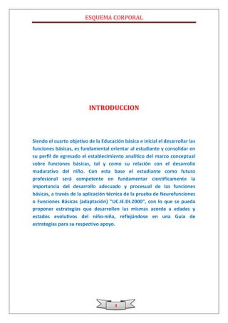 ESQUEMA CORPORAL




                          INTRODUCCION



Siendo el cuarto objetivo de la Educación básica e inicial el desarrollar las
funciones básicas, es fundamental orientar al estudiante y consolidar en
su perfil de egresado el establecimiento analítico del marco conceptual
sobre funciones básicas, tal y como su relación con el desarrollo
madurativo del niño. Con esta base el estudiante como futuro
profesional será competente en fundamentar científicamente la
importancia del desarrollo adecuado y procesual de las funciones
básicas, a través de la aplicación técnica de la prueba de Neurofunciones
o Funciones Básicas (adaptación) “UC.IE.DI.2000”, con lo que se pueda
proponer estrategias que desarrollen las mismas acorde a edades y
estados evolutivos del niño-niña, reflejándose en una Guía de
estrategias para su respectivo apoyo.




                                      3
 
