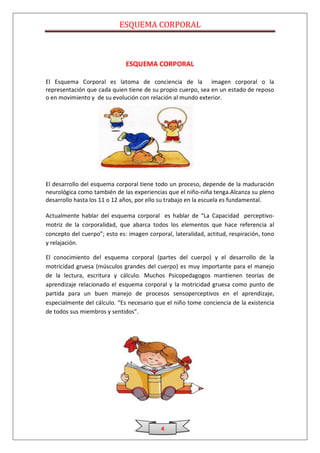 ESQUEMA CORPORAL



                              ESQUEMA CORPORAL

El Esquema Corporal es latoma de conciencia de la imagen corporal o la
representación que cada quien tiene de su propio cuerpo, sea en un estado de reposo
o en movimiento y de su evolución con relación al mundo exterior.




El desarrollo del esquema corporal tiene todo un proceso, depende de la maduración
neurológica como también de las experiencias que el niño-niña tenga.Alcanza su pleno
desarrollo hasta los 11 o 12 años, por ello su trabajo en la escuela es fundamental.

Actualmente hablar del esquema corporal es hablar de “La Capacidad perceptivo-
motriz de la corporalidad, que abarca todos los elementos que hace referencia al
concepto del cuerpo”; esto es: imagen corporal, lateralidad, actitud, respiración, tono
y relajación.

El conocimiento del esquema corporal (partes del cuerpo) y el desarrollo de la
motricidad gruesa (músculos grandes del cuerpo) es muy importante para el manejo
de la lectura, escritura y cálculo. Muchos Psicopedagogos mantienen teorías de
aprendizaje relacionado el esquema corporal y la motricidad gruesa como punto de
partida para un buen manejo de procesos sensoperceptivos en el aprendizaje,
especialmente del cálculo. “Es necesario que el niño tome conciencia de la existencia
de todos sus miembros y sentidos”.




                                           4
 