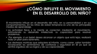 ¿CÓMO INFLUYE EL MOVIMIENTO
EN EL DESARROLLO DEL NIÑO?
El movimiento influye en el desarrollo del niño, en su personalidad y en sus
comportamientos, en los niños de edad temprana es uno de los principales
medios de aprendizaje.
• La actividad física y la mente se conectan mediante el movimiento,
estimulando su desarrollo intelectual, su capacidad para resolver
problemas.
• Por ejemplo, si un bebé desea alcanzar un objeto que está lejos, realizará
todo un plan para obtenerlo,
• Las destrezas motrices que adquiere el infante, como correr, saltar también
favorecerán los sentimientos de confianza y seguridad en él ya que se
sentirá orgulloso de sus logros y de sus capacidades.