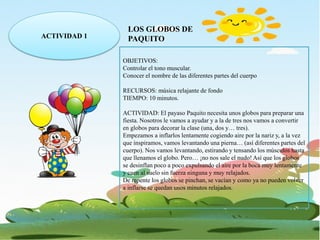 ACTIVIDAD 1
LOS GLOBOS DE
PAQUITO
OBJETIVOS:
Controlar el tono muscular.
Conocer el nombre de las diferentes partes del cuerpo
RECURSOS: música relajante de fondo
TIEMPO: 10 minutos.
ACTIVIDAD: El payaso Paquito necesita unos globos para preparar una
fiesta. Nosotros le vamos a ayudar y a la de tres nos vamos a convertir
en globos para decorar la clase (una, dos y… tres).
Empezamos a inflarlos lentamente cogiendo aire por la nariz y, a la vez
que inspiramos, vamos levantando una pierna… (así diferentes partes del
cuerpo). Nos vamos levantando, estirando y tensando los músculos hasta
que llenamos el globo. Pero… ¡no nos sale el nudo! Así que los globos
se desinflan poco a poco expulsando el aire por la boca muy lentamente
y caen al suelo sin fuerza ninguna y muy relajados.
De repente los globos se pinchan, se vacían y como ya no pueden volver
a inflarse se quedan unos minutos relajados.
 