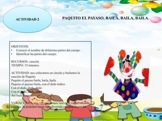 ACTIVIDAD 2 PAQUITO EL PAYASO, BAILA, BAILA, BAILA.
OBJETIVOS:
• Conocer el nombre de diferentes partes del cuerpo.
• Identificar las partes del cuerpo.
RECURSOS: canción
TIEMPO: 15 minutos.
ACTIVIDAD: nos colocamos en círculo y bailamos la
canción de Paquito.
Paquito el payaso baila, baila, baila.
Paquito el payaso baila, con el dedo índice.
Con el dedo, dedo, dedo
Con el dedo, dedo, dedo
Así baila Paquito.
VARIACIONES: una vez que hemos realizado varias veces la
canción, la podemos hacer más divertida cantándola con las
vocales.
 