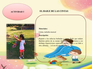 ACTIVIDAD 3 EL BAILE DE LAS CINTAS
Materiales:
Cintas, melodía musical
Descripción:
Repartir a los niños/as bufandas o cintas. Pedir que rodeen
distintas partes de su cuerpo (brazo, rodillas, cintura,) y en
distintas disposiciones espaciales (arriba, abajo, a un lado a
otro, derecha,…) al son de una melodía.
 
