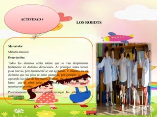 ACTIVIDAD 4
LOS ROBOTS
Materiales:
Melodía musical
Descripción:
Todos los alumnos serán robots que se van desplazando
lentamente en distintas direcciones. Al principio todos tienen
pilas nuevas, pero lentamente se van agotando. El maestro les irá
diciendo que las pilas se están gastando, por ejemplo: se están
agotando las pilas de los brazos, piernas, etc. Así sucesivamente
hasta que el robot caiga totalmente en el suelo porque se
terminaron las pilas.
Posteriormente la maestra podrá recargar las pilas de los
participantes.
 