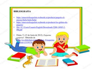 BIBLIOGRAFIA
• https://amoverelesqueleto.webnode.es/products/paquito-el-
payaso-baila-baila-baila/
• https://amoverelesqueleto.webnode.es/products/los-globos-de-
paquito/
• file:///C:/Users/Usuario/English/Downloads/3200-14985-2-
PB.pdf
• Palate, T. (15 de Junio de 2012). Esquema
corporal . Obtenido de
https://es.slideshare.net/tatypalate_9/esquema-
corporal-13339370
 