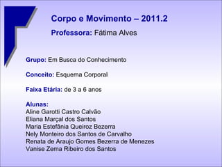 Grupo:  Em Busca do Conhecimento Conceito:  Esquema Corporal Faixa Etária:  de 3 a 6 anos  Alunas: Aline Garotti Castro Calvão Eliana Marçal dos Santos Maria Estefânia Queiroz Bezerra Nely Monteiro dos Santos de Carvalho Renata de Araujo Gomes Bezerra de Menezes Vanise Zema Ribeiro dos Santos Corpo e Movimento – 2011.2 Professora:  Fátima Alves 