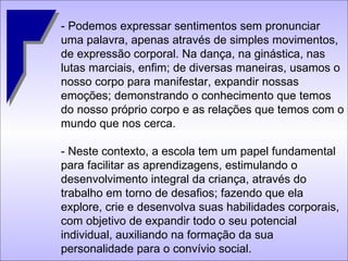 - Podemos expressar sentimentos sem pronunciar uma palavra, apenas através de simples movimentos, de expressão corporal. Na dança, na ginástica, nas lutas marciais, enfim; de diversas maneiras, usamos o nosso corpo para manifestar, expandir nossas emoções; demonstrando o conhecimento que temos do nosso próprio corpo e as relações que temos com o mundo que nos cerca.  - Neste contexto, a escola tem um papel fundamental para facilitar as aprendizagens, estimulando o desenvolvimento integral da criança, através do trabalho em torno de desafios; fazendo que ela explore, crie e desenvolva suas habilidades corporais, com objetivo de expandir todo o seu potencial individual, auxiliando na formação da sua personalidade para o convívio social. 