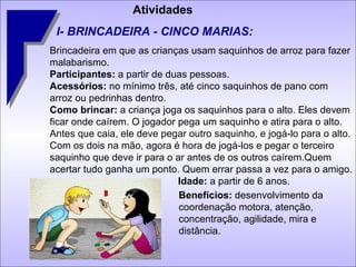 Atividades I- BRINCADEIRA - CINCO MARIAS: Brincadeira em que as crianças usam saquinhos de arroz para fazer malabarismo. Participantes:  a partir de duas pessoas. Acessórios:  no mínimo três, até cinco saquinhos de pano com arroz ou pedrinhas dentro. Como brincar:  a criança joga os saquinhos para o alto. Eles devem ficar onde caírem. O jogador pega um saquinho e atira para o alto. Antes que caia, ele deve pegar outro saquinho, e jogá-lo para o alto. Com os dois na mão, agora é hora de jogá-los e pegar o terceiro saquinho que deve ir para o ar antes de os outros caírem.Quem acertar tudo ganha um ponto. Quem errar passa a vez para o amigo.   Idade:  a partir de 6 anos.  Benefícios:  desenvolvimento da coordenação motora, atenção, concentração, agilidade, mira e distância.  
