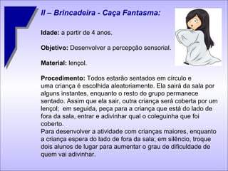 II – Brincadeira - Caça Fantasma: Idade:  a partir de 4 anos. Objetivo:  Desenvolver a percepção sensorial. Material:  lençol. Procedimento:  Todos estarão sentados em círculo e  uma criança é escolhida aleatoriamente. Ela sairá da sala por alguns instantes, enquanto o resto do grupo permanece sentado. Assim que ela sair, outra criança será coberta por um lençol;  em seguida, peça para a criança que está do lado de fora da sala, entrar e adivinhar qual o coleguinha que foi coberto. Para desenvolver a atividade com crianças maiores, enquanto a criança espera do lado de fora da sala; em silêncio, troque dois alunos de lugar para aumentar o grau de dificuldade de quem vai adivinhar. 
