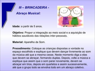 III – BRINCADEIRA - Abraço Musical: Idade:  a partir de 5 anos. Objetivo:  Propor a integração ao meio social e a aquisição de hábitos saudáveis das relações inter-pessoais. Material:  Aparelho de Som. Procedimento:  Coloque as crianças dispostas a vontade no espaço escolhido e explique que devem dançar livremente ao som da música até que a mesma cesse. Neste momento diga a elas que devem se abraçar, formando duplas. Depois, volte a música e explique que assim que o som parar novamente, devem se abraçar em trios, depois em quartetos e assim sucessivamente, até que o grupo todo se envolva todo em um abraço coletivo. 