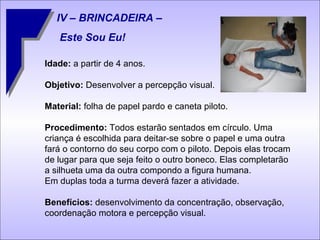 IV – BRINCADEIRA –  Este Sou Eu! Idade:  a partir de 4 anos. Objetivo:  Desenvolver a percepção visual. Material:  folha de papel pardo e caneta piloto. Procedimento:  Todos estarão sentados em círculo. Uma criança é escolhida para deitar-se sobre o papel e uma outra fará o contorno do seu corpo com o piloto. Depois elas trocam de lugar para que seja feito o outro boneco. Elas completarão a silhueta uma da outra compondo a figura humana.  Em duplas toda a turma deverá fazer a atividade. Benefícios:  desenvolvimento da concentração, observação, coordenação motora e percepção visual. 