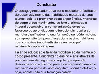 Conclusão O pedagogo/educador deve ser o mediador e facilitador do desenvolvimento das habilidades motoras de seus alunos; pois, ao promover pelas experiências, vivências do corpo e dos movimentos de forma orientada e integral desenvolve: a conscientização corporal, favorece as aprendizagens educacionais, auxilia de maneira significativa na sua formação sensório-motora, sua apreensão temporal / espacial e assim, habilita-os com conexões importantíssimas entre corpo/ movimento/ aprendizagem. Falar de educação é falar da mobilização da mente e o corpo presente. Concretizar o ensino é agir através de práticas para dar significado àquilo que aprende; desenvolvendo o alicerce para a compreensão ampla e motivada do ponto de vista cognitivo, social e afetivo; ou seja, construindo sua formação cidadã. 