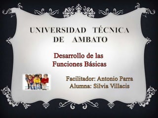 UNIVERSIDAD   TÉCNICA  DE    AMBATO Desarrollo de las  Funciones Básicas Facilitador: Antonio Parra Alumna: Silvia Villacis 