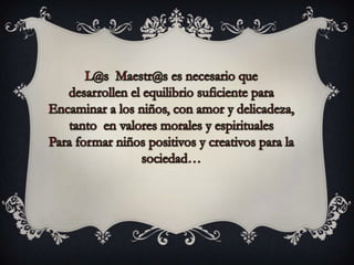 L@s  Maestr@s es necesario que desarrollen el equilibrio suficiente paraEncaminar a los niños, con amor y delicadeza, tanto  en valores morales y espirituales Para formar niños positivos y creativos para la sociedad…