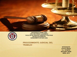 UNIVERSIDAD FERMÍN TORO
VICE- RECTORADO ACADÉMICO
FACULTAD DE CIENCIAS JURÍDICAS Y POLITICAS
ESCUELA DE DERECHO
BARQUISIMETO ESTADO LARA
PROCEDIMIENTO JUDICIAL DEL
TRABAJO
INTEGRANTE
Jerherys Martin
C.I.: 13188787
SECCIÓN: SAIAE
ABRIL 2015
 