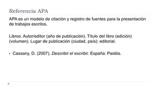 Referencia APA
APA es un modelo de citación y registro de fuentes para la presentación
de trabajos escritos.
Libros. Autor/editor (año de publicación). Título del libro (edición)
(volumen). Lugar de publicación (ciudad, país): editorial.
 Cassany, D. (2007). Describir el escribir. España: Paidós.
 