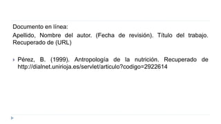 Documento en línea:
Apellido, Nombre del autor. (Fecha de revisión). Título del trabajo.
Recuperado de (URL)
 Pérez, B. (1999). Antropología de la nutrición. Recuperado de
http://dialnet.unirioja.es/servlet/articulo?codigo=2922614
 