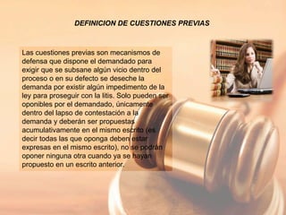 DEFINICION DE CUESTIONES PREVIAS
Las cuestiones previas son mecanismos de
defensa que dispone el demandado para
exigir que se subsane algún vicio dentro del
proceso o en su defecto se deseche la
demanda por existir algún impedimento de la
ley para proseguir con la litis. Solo pueden ser
oponibles por el demandado, únicamente
dentro del lapso de contestación a la
demanda y deberán ser propuestas
acumulativamente en el mismo escrito (es
decir todas las que oponga deben estar
expresas en el mismo escrito), no se podrán
oponer ninguna otra cuando ya se hayan
propuesto en un escrito anterior.
 