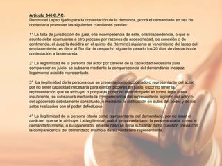Artículo 346 C.P.C.
Dentro del Lapso fijado para la contestación de la demanda, podrá el demandado en vez de
contestarla promover las siguientes cuestiones previas:
1° La falta de jurisdicción del juez, o la incompetencia de éste, o la litispendencia, o que el
asunto deba acumularse a otro proceso por razones de accesoriedad, de conexión o de
continencia, el Juez la decidirá en el quinto día (término) siguiente al vencimiento del lapso del
emplazamiento, es decir al 5to día de despacho siguiente pasado los 20 días de despacho de
contestación a la demanda.
2° La ilegitimidad de la persona del actor por carecer de la capacidad necesaria para
comparecer en juicio, se subsana mediante la comparecencia del demandante incapaz,
legalmente asistido representado.
3° La ilegitimidad de la persona que se presente como apoderado o representante del actor,
por no tener capacidad necesaria para ejercer poderes en juicio, o por no tener la
representación que se atribuye, o porque el poder no esté otorgado en forma legal o sea
insuficiente, se subsanará mediante la comparecencia del representante legitimo del actor o
del apoderado debidamente constituido, o mediante la ratificación en autos del poder y de los
actos realizados con el poder defectuoso
4° La ilegitimidad de la persona citada como representante del demandado, por no tener el
carácter que se le atribuye. La ilegitimidad podrá proponerla tanto la persona citada como el
demandado mismo, o su apoderado, en este caso se debe subsanar dicha cuestión previa con
la comparecencia del demandado mismo o de su verdadero representante.
 