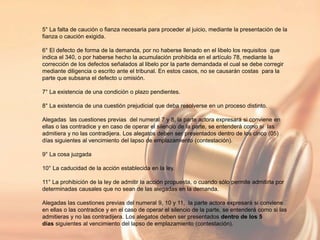 5° La falta de caución o fianza necesaria para proceder al juicio, mediante la presentación de la
fianza o caución exigida.
6° El defecto de forma de la demanda, por no haberse llenado en el libelo los requisitos que
indica el 340, o por haberse hecho la acumulación prohibida en el artículo 78, mediante la
corrección de los defectos señalados al libelo por la parte demandada el cual se debe corregir
mediante diligencia o escrito ante el tribunal. En estos casos, no se causarán costas para la
parte que subsana el defecto u omisión.
7° La existencia de una condición o plazo pendientes.
8° La existencia de una cuestión prejudicial que deba resolverse en un proceso distinto.
Alegadas las cuestiones previas del numeral 7 y 8, la parte actora expresará si conviene en
ellas o las contradice y en caso de operar el silencio de la parte, se entenderá como si las
admitiera y no las contradijera. Los alegatos deben ser presentados dentro de los cinco (05)
días siguientes al vencimiento del lapso de emplazamiento (contestación).
9° La cosa juzgada
10° La caducidad de la acción establecida en la ley.
11° La prohibición de la ley de admitir la acción propuesta, o cuando sólo permite admitirla por
determinadas causales que no sean de las alegadas en la demanda.
Alegadas las cuestiones previas del numeral 9, 10 y 11, la parte actora expresará si conviene
en ellas o las contradice y en el caso de operar el silencio de la parte, se entenderá como si las
admitieras y no las contradijera. Los alegatos deben ser presentados dentro de los 5
días siguientes al vencimiento del lapso de emplazamiento (contestación).
 