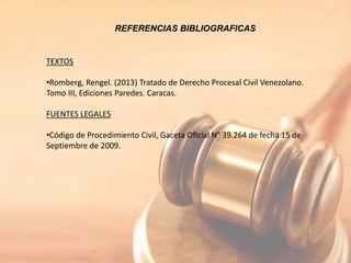 REFERENCIAS BIBLIOGRAFICAS
TEXTOS
•Romberg, Rengel. (2013) Tratado de Derecho Procesal Civil Venezolano.
Tomo III, Ediciones Paredes. Caracas.
FUENTES LEGALES
•Código de Procedimiento Civil, Gaceta Oficial N° 39.264 de fecha 15 de
Septiembre de 2009.
 