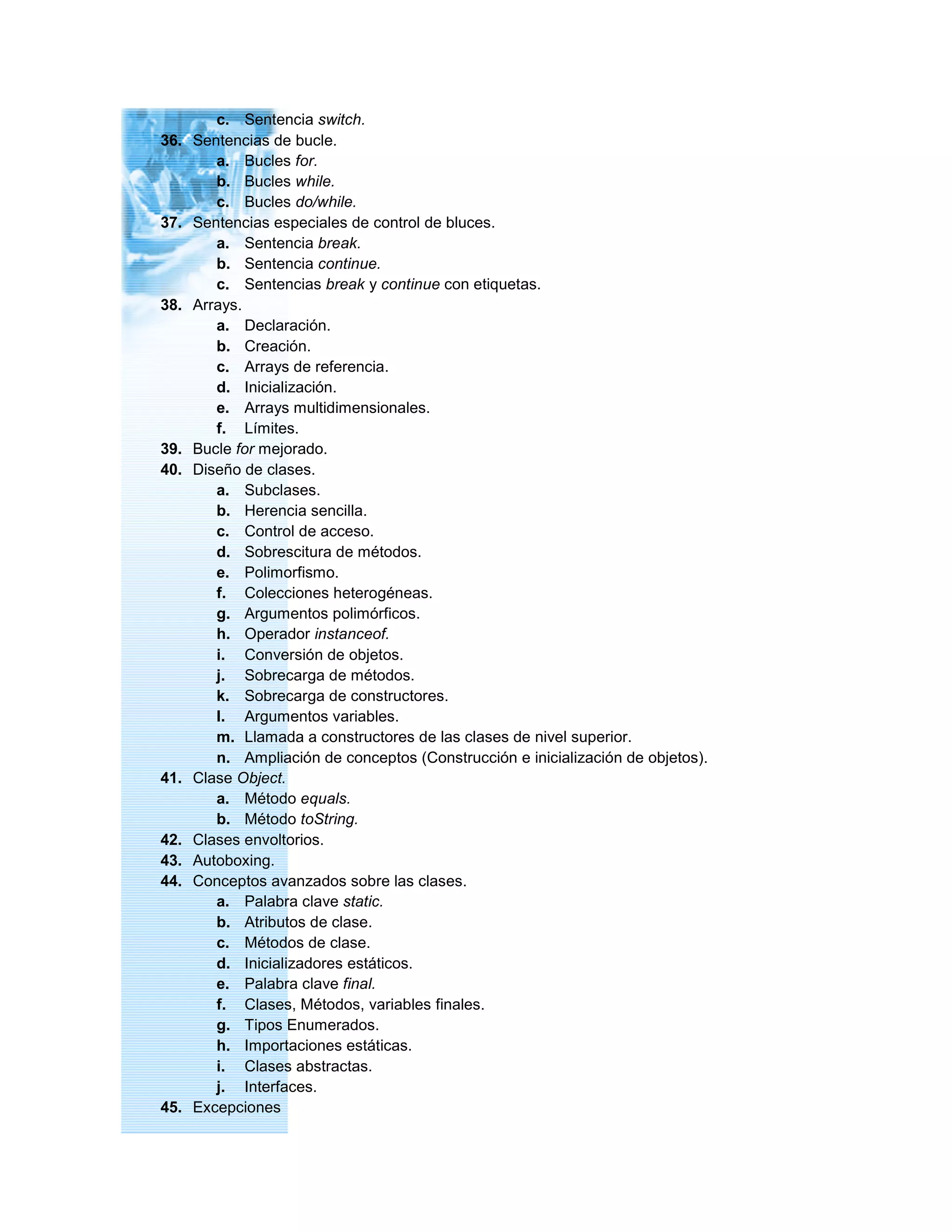 c. Sentencia switch.
36. Sentencias de bucle.
a. Bucles for.
b. Bucles while.
c. Bucles do/while.
37. Sentencias especiales de control de bluces.
a. Sentencia break.
b. Sentencia continue.
c. Sentencias break y continue con etiquetas.
38. Arrays.
a. Declaración.
b. Creación.
c. Arrays de referencia.
d. Inicialización.
e. Arrays multidimensionales.
f. Límites.
39. Bucle for mejorado.
40. Diseño de clases.
a. Subclases.
b. Herencia sencilla.
c. Control de acceso.
d. Sobrescitura de métodos.
e. Polimorfismo.
f. Colecciones heterogéneas.
g. Argumentos polimórficos.
h. Operador instanceof.
i. Conversión de objetos.
j. Sobrecarga de métodos.
k. Sobrecarga de constructores.
l. Argumentos variables.
m. Llamada a constructores de las clases de nivel superior.
n. Ampliación de conceptos (Construcción e inicialización de objetos).
41. Clase Object.
a. Método equals.
b. Método toString.
42. Clases envoltorios.
43. Autoboxing.
44. Conceptos avanzados sobre las clases.
a. Palabra clave static.
b. Atributos de clase.
c. Métodos de clase.
d. Inicializadores estáticos.
e. Palabra clave final.
f. Clases, Métodos, variables finales.
g. Tipos Enumerados.
h. Importaciones estáticas.
i. Clases abstractas.
j. Interfaces.
45. Excepciones
 