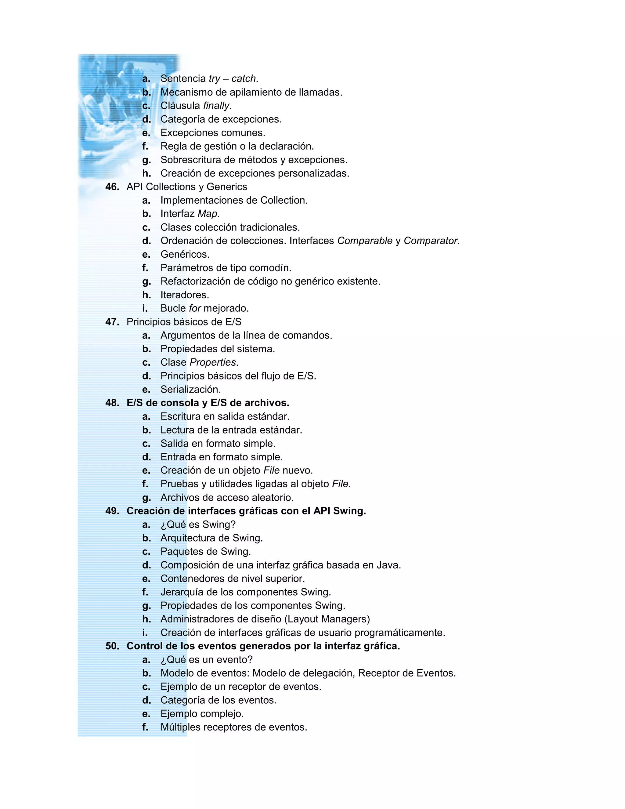 a. Sentencia try – catch.
b. Mecanismo de apilamiento de llamadas.
c. Cláusula finally.
d. Categoría de excepciones.
e. Excepciones comunes.
f. Regla de gestión o la declaración.
g. Sobrescritura de métodos y excepciones.
h. Creación de excepciones personalizadas.
46. API Collections y Generics
a. Implementaciones de Collection.
b. Interfaz Map.
c. Clases colección tradicionales.
d. Ordenación de colecciones. Interfaces Comparable y Comparator.
e. Genéricos.
f. Parámetros de tipo comodín.
g. Refactorización de código no genérico existente.
h. Iteradores.
i. Bucle for mejorado.
47. Principios básicos de E/S
a. Argumentos de la línea de comandos.
b. Propiedades del sistema.
c. Clase Properties.
d. Principios básicos del flujo de E/S.
e. Serialización.
48. E/S de consola y E/S de archivos.
a. Escritura en salida estándar.
b. Lectura de la entrada estándar.
c. Salida en formato simple.
d. Entrada en formato simple.
e. Creación de un objeto File nuevo.
f. Pruebas y utilidades ligadas al objeto File.
g. Archivos de acceso aleatorio.
49. Creación de interfaces gráficas con el API Swing.
a. ¿Qué es Swing?
b. Arquitectura de Swing.
c. Paquetes de Swing.
d. Composición de una interfaz gráfica basada en Java.
e. Contenedores de nivel superior.
f. Jerarquía de los componentes Swing.
g. Propiedades de los componentes Swing.
h. Administradores de diseño (Layout Managers)
i. Creación de interfaces gráficas de usuario programáticamente.
50. Control de los eventos generados por la interfaz gráfica.
a. ¿Qué es un evento?
b. Modelo de eventos: Modelo de delegación, Receptor de Eventos.
c. Ejemplo de un receptor de eventos.
d. Categoría de los eventos.
e. Ejemplo complejo.
f. Múltiples receptores de eventos.
 