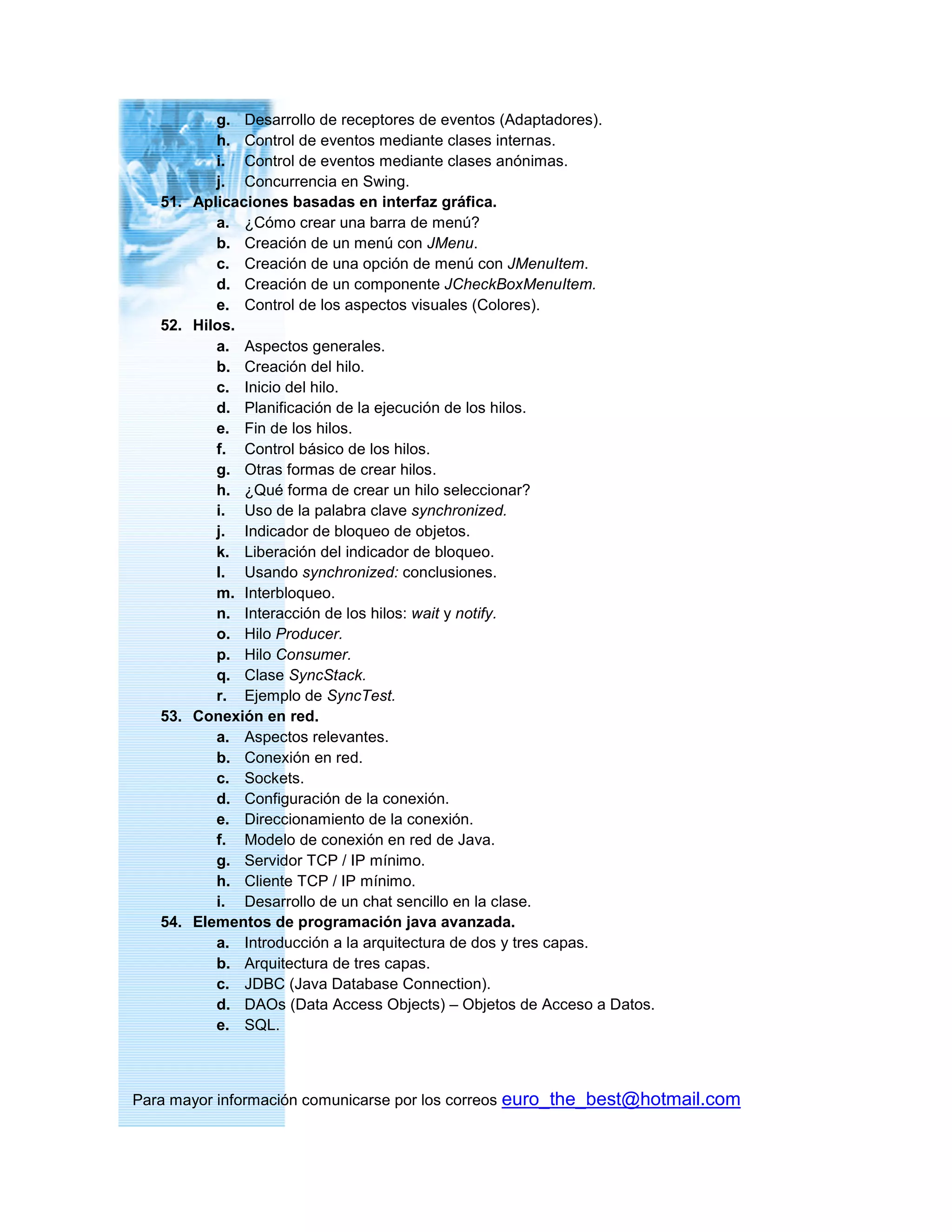 g. Desarrollo de receptores de eventos (Adaptadores).
h. Control de eventos mediante clases internas.
i. Control de eventos mediante clases anónimas.
j. Concurrencia en Swing.
51. Aplicaciones basadas en interfaz gráfica.
a. ¿Cómo crear una barra de menú?
b. Creación de un menú con JMenu.
c. Creación de una opción de menú con JMenuItem.
d. Creación de un componente JCheckBoxMenuItem.
e. Control de los aspectos visuales (Colores).
52. Hilos.
a. Aspectos generales.
b. Creación del hilo.
c. Inicio del hilo.
d. Planificación de la ejecución de los hilos.
e. Fin de los hilos.
f. Control básico de los hilos.
g. Otras formas de crear hilos.
h. ¿Qué forma de crear un hilo seleccionar?
i. Uso de la palabra clave synchronized.
j. Indicador de bloqueo de objetos.
k. Liberación del indicador de bloqueo.
l. Usando synchronized: conclusiones.
m. Interbloqueo.
n. Interacción de los hilos: wait y notify.
o. Hilo Producer.
p. Hilo Consumer.
q. Clase SyncStack.
r. Ejemplo de SyncTest.
53. Conexión en red.
a. Aspectos relevantes.
b. Conexión en red.
c. Sockets.
d. Configuración de la conexión.
e. Direccionamiento de la conexión.
f. Modelo de conexión en red de Java.
g. Servidor TCP / IP mínimo.
h. Cliente TCP / IP mínimo.
i. Desarrollo de un chat sencillo en la clase.
54. Elementos de programación java avanzada.
a. Introducción a la arquitectura de dos y tres capas.
b. Arquitectura de tres capas.
c. JDBC (Java Database Connection).
d. DAOs (Data Access Objects) – Objetos de Acceso a Datos.
e. SQL.
Para mayor información comunicarse por los correos euro_the_best@hotmail.com
 