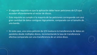 • El segundo requisito es que la aplicación debe hacer peticiones de E/S que
accedan eficientemente al vector de discos.
• Este requisito se cumple si la mayoría de las peticiones corresponde con una
gran cantidad de datos contiguos lógicamente, comparado con el tamaño de
una banda.
• En este caso, una única petición de E/S involucra la transferencia de datos en
paralelos desde múltiples discos, incrementando la tasa de transferencia
efectiva comparada con una transferencia de un único disco.
 